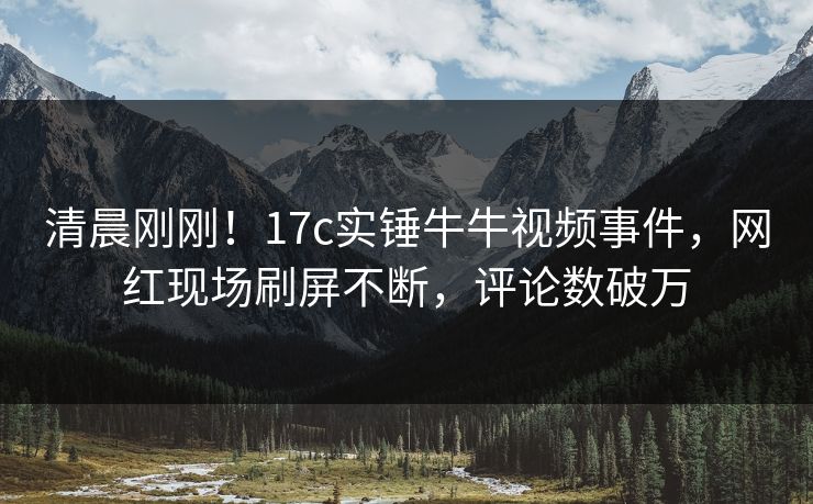 清晨刚刚!17c实锤牛牛视频事件,网红现场刷屏不断,评论数破万 清晨刚刚!17c实锤牛牛视频事件,网红现场刷屏不断,评论数破万