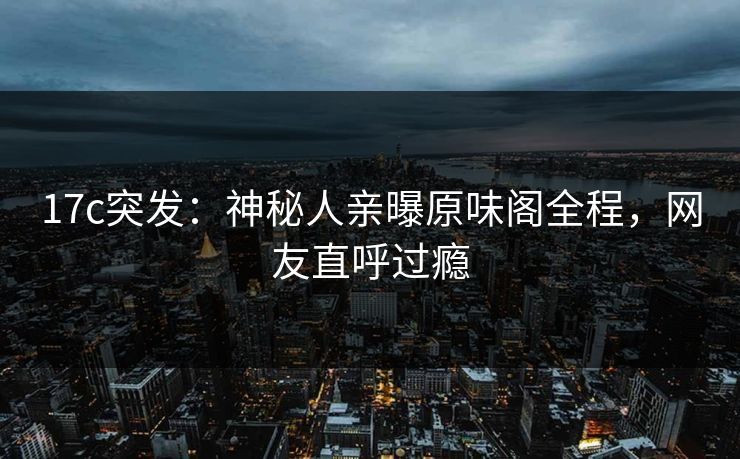 17c突发:神秘人亲曝原味阁全程,网友直呼过瘾 17c突发:神秘人亲曝原味阁全程,网友直呼过瘾