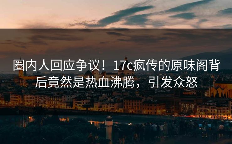 圈内人回应争议!17c疯传的原味阁背后竟然是热血沸腾,引发众怒 圈内人回应争议!17c疯传的原味阁背后竟然是热血沸腾,引发众怒