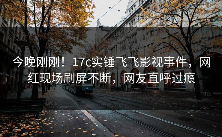 今晚刚刚！17c实锤飞飞影视事件，网红现场刷屏不断，网友直呼过瘾
