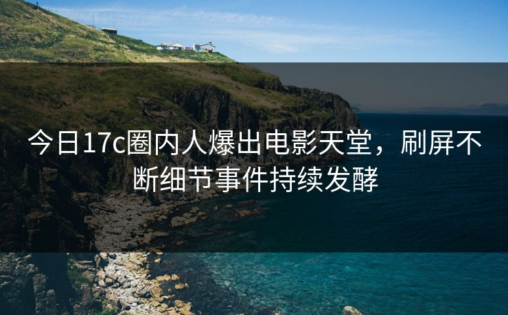 今日17c圈内人爆出电影天堂，刷屏不断细节事件持续发酵