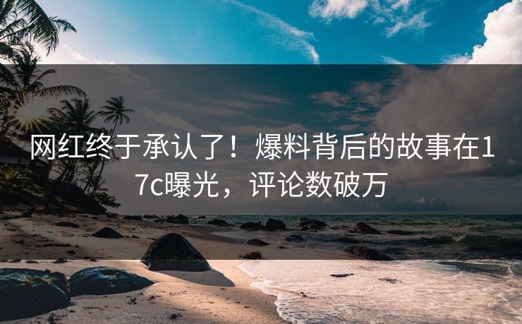 网红终于承认了！爆料背后的故事在17c曝光，评论数破万