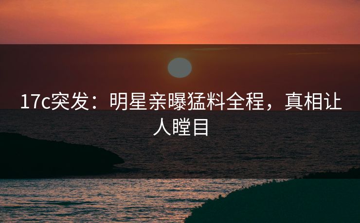 17c突发:明星亲曝猛料全程,真相让人瞠目 17c突发:明星亲曝猛料全程,真相让人瞠目