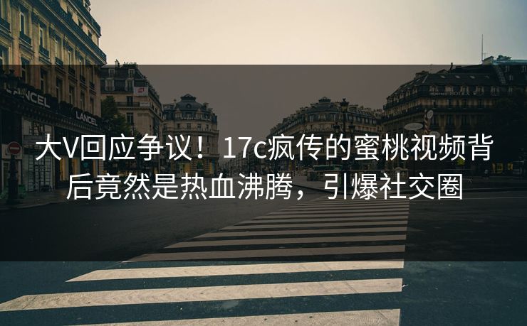 大V回应争议！17c疯传的蜜桃视频背后竟然是热血沸腾，引爆社交圈