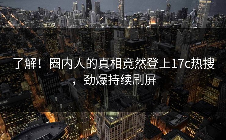 了解！圈内人的真相竟然登上17c热搜，劲爆持续刷屏