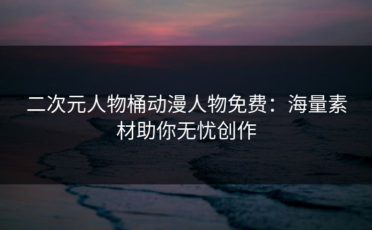 二次元人物桶动漫人物免费:海量素材助你无忧创作 二次元人物桶动漫人物免费:海量素材助你无忧创作
