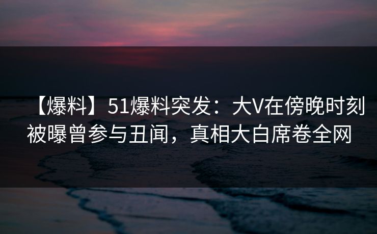 【爆料】51爆料突发:大V在傍晚时刻被曝曾参与丑闻,真相大白席卷全网 【爆料】51爆料突发:大V在傍晚时刻被曝曾参与丑闻,真相大白席卷全网