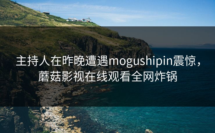 主持人在昨晚遭遇mogushipin震惊，蘑菇影视在线观看全网炸锅