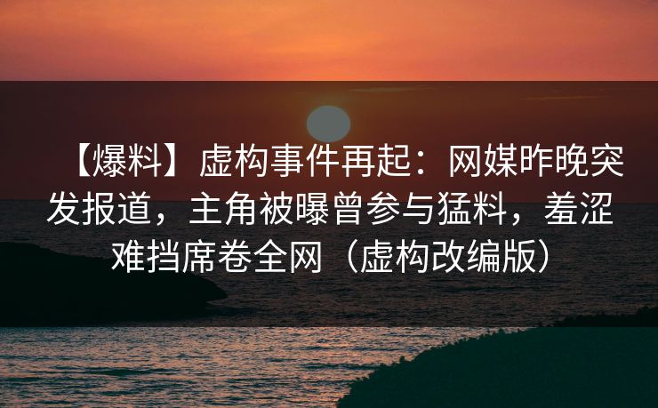 【爆料】虚构事件再起:网媒昨晚突发报道,主角被曝曾参与猛料,羞涩难挡席卷全网(虚构改编版) 【爆料】虚构事件再起:网媒昨晚突发报道,主角被曝曾参与猛料,羞涩难挡席卷全网(虚构改编版)