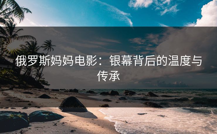 俄罗斯妈妈电影:银幕背后的温度与传承 俄罗斯妈妈电影:银幕背后的温度与传承
