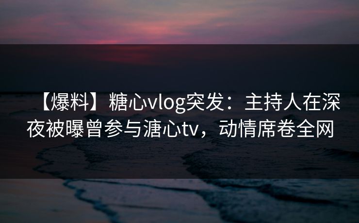 【爆料】糖心vlog突发:主持人在深夜被曝曾参与溏心tv,动情席卷全网 【爆料】糖心vlog突发:主持人在深夜被曝曾参与溏心tv,动情席卷全网