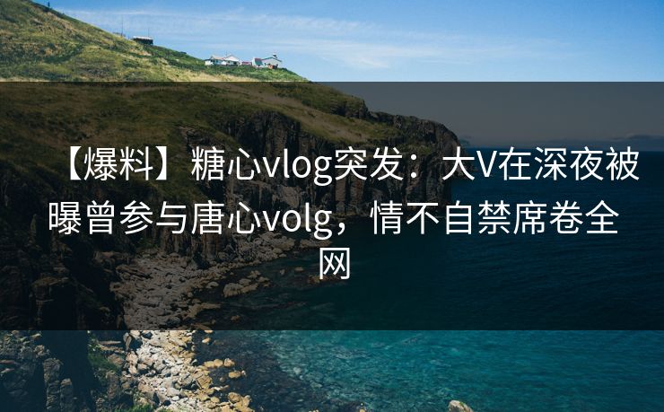 【爆料】糖心vlog突发：大V在深夜被曝曾参与唐心volg，情不自禁席卷全网