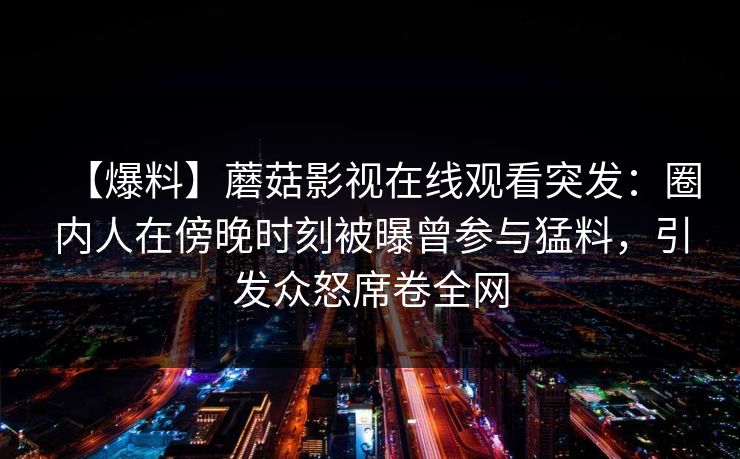 【爆料】蘑菇影视在线观看突发:圈内人在傍晚时刻被曝曾参与猛料,引发众怒席卷全网 【爆料】蘑菇影视在线观看突发:圈内人在傍晚时刻被曝曾参与猛料,引发众怒席卷全网