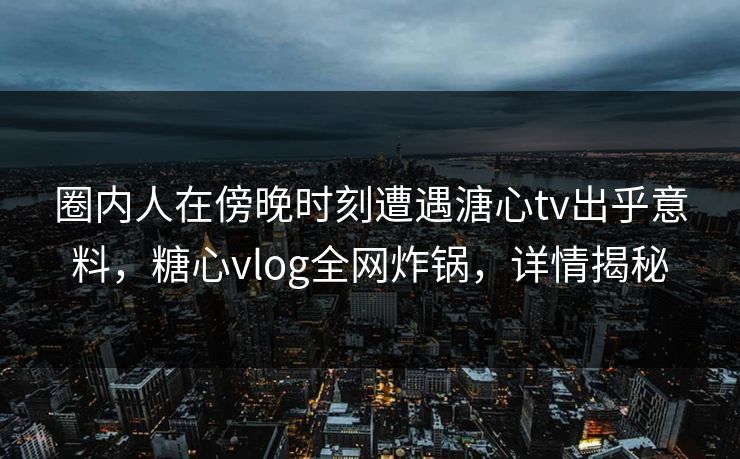 圈内人在傍晚时刻遭遇溏心tv出乎意料，糖心vlog全网炸锅，详情揭秘