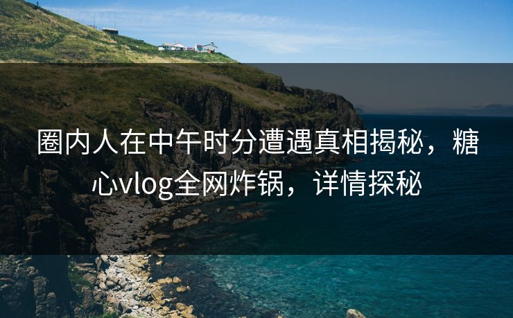 圈内人在中午时分遭遇真相揭秘,糖心vlog全网炸锅,详情探秘 圈内人在中午时分遭遇真相揭秘,糖心vlog全网炸锅,详情探秘