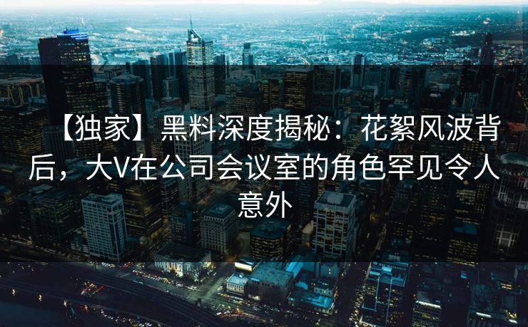 【独家】黑料深度揭秘:花絮风波背后,大V在公司会议室的角色罕见令人意外 【独家】黑料深度揭秘:花絮风波背后,大V在公司会议室的角色罕见令人意外