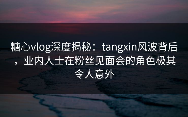 糖心vlog深度揭秘：tangxin风波背后，业内人士在粉丝见面会的角色极其令人意外