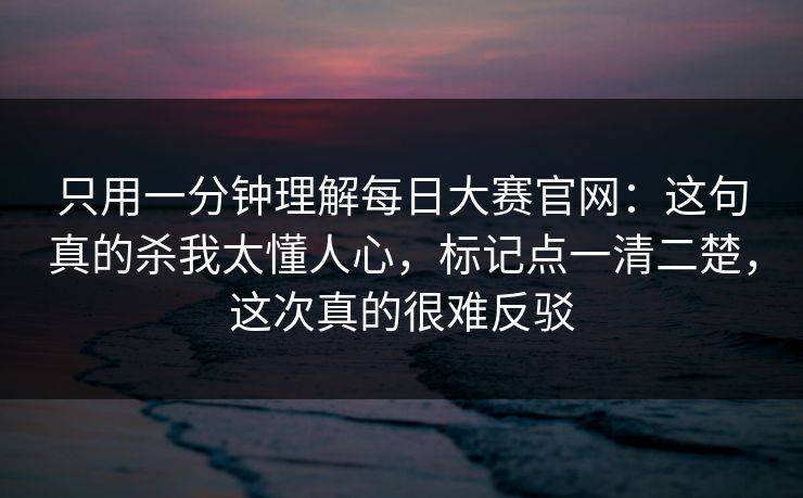 只用一分钟理解每日大赛官网：这句真的杀我太懂人心，标记点一清二楚，这次真的很难反驳