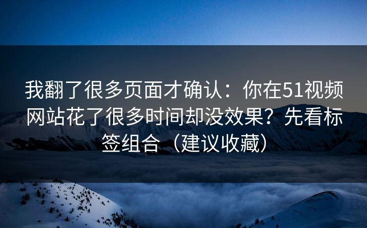 我翻了很多页面才确认：你在51视频网站花了很多时间却没效果？先看标签组合（建议收藏）