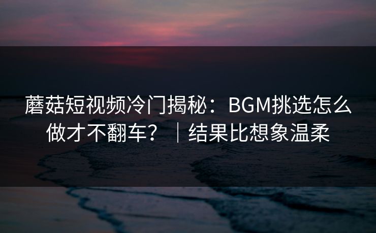 蘑菇短视频冷门揭秘：BGM挑选怎么做才不翻车？｜结果比想象温柔